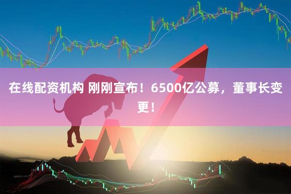 在線(xiàn)配資機(jī)構(gòu) 剛剛宣布！6500億公募，董事長(zhǎng)變更！