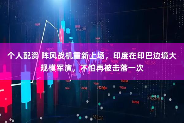 個人配資 陣風戰(zhàn)機重新上場，印度在印巴邊境大規(guī)模軍演，不怕再被擊落一次