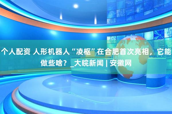 個(gè)人配資 人形機(jī)器人“凌樞”在合肥首次亮相，它能做些啥？_大皖新聞 | 安徽網(wǎng)