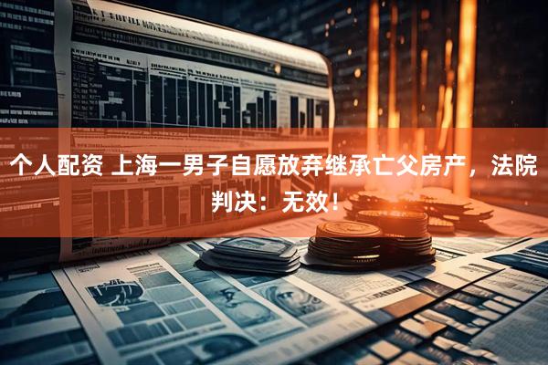 個人配資 上海一男子自愿放棄繼承亡父房產(chǎn)，法院判決：無效！