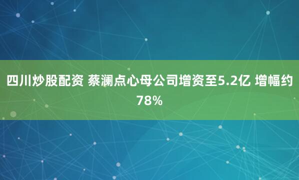 四川炒股配資 蔡瀾點(diǎn)心母公司增資至5.2億 增幅約78%