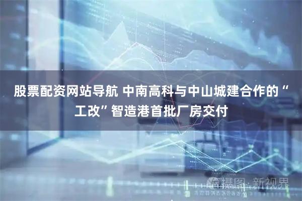 股票配資網(wǎng)站導(dǎo)航 中南高科與中山城建合作的“工改”智造港首批廠房交付